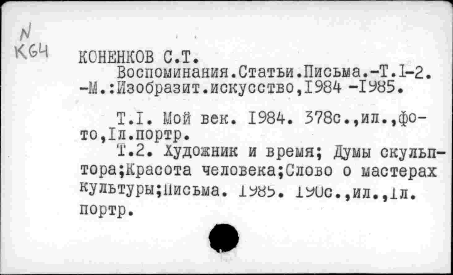 ﻿КОНЕНКОВ С.Т.
Воспоминания.Статьи.Письма.-Т. 1-2. -М.Изобразит.искусство,1984 -1985.
Т.1. Мой век. 1984. 378с.,ил.»фото,1л.портр.
Т.2. Художник и время; Думы скульп тора;Красота человека;Слово о мастерах культуры;иисьма. 190с.,ил.,1л. портр.